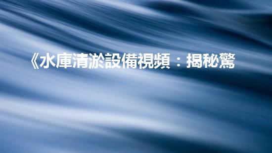 《水庫清淤設備視頻：揭秘驚人清淤技術，震撼場面引爆你的好奇心！》